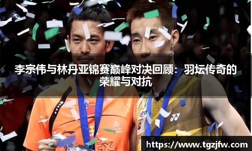 李宗伟与林丹亚锦赛巅峰对决回顾：羽坛传奇的荣耀与对抗