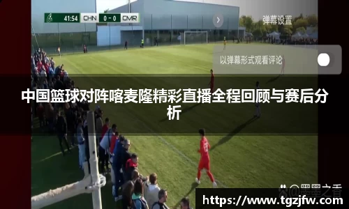 中国篮球对阵喀麦隆精彩直播全程回顾与赛后分析