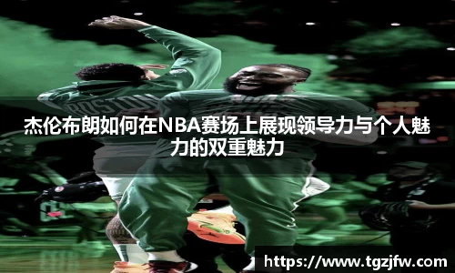 杰伦布朗如何在NBA赛场上展现领导力与个人魅力的双重魅力