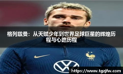 格列兹曼：从天赋少年到世界足球巨星的辉煌历程与心路历程